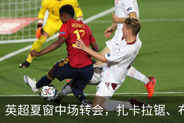 英超夏窗中场转会，扎卡拉锯、布阿迪天价争抢、吉马良斯毫无进展