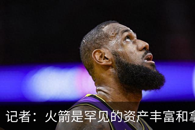 记者：火箭是罕见的资产丰富&拿过50胜但仍不知谁是基石的球队