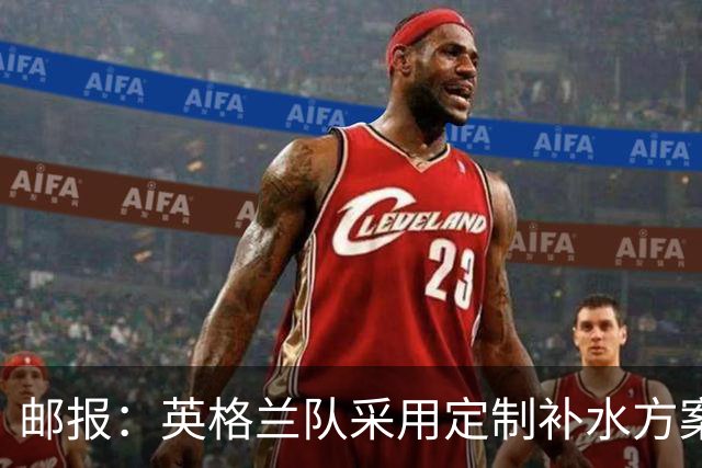 邮报：英格兰队采用定制补水方案应对高温，并为球员提供特制披萨